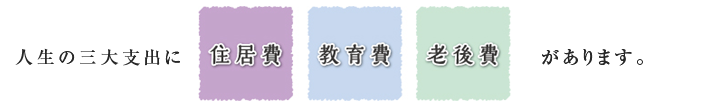 人生の三大支出に「住居費」「教育費」「老後費」があります。